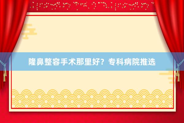 隆鼻整容手术那里好？专科病院推选
